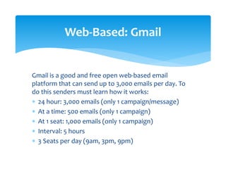 Gmail is a good and free open web‐based email 
platform that can send up to 3,000 emails per day. To 
do this senders must learn how it works: 
∗ 24 hour: 3,000 emails (only 1 campaign/message) 
∗ At a time: 500 emails (only 1 campaign) 
∗ At 1 seat: 1,000 emails (only 1 campaign) 
∗ Interval: 5 hours 
∗ 3 Seats per day (9am, 3pm, 9pm) 
 
Web‐Based: Gmail 
 