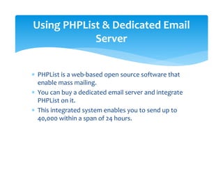 ∗ PHPList is a web‐based open source software that 
enable mass mailing. 
∗ You can buy a dedicated email server and integrate 
PHPList on it.  
∗ This integrated system enables you to send up to 
40,000 within a span of 24 hours. 
Using PHPList & Dedicated Email 
Server 
 