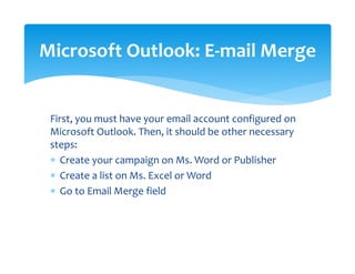 First, you must have your email account configured on 
Microsoft Outlook. Then, it should be other necessary 
steps: 
∗ Create your campaign on Ms. Word or Publisher 
∗ Create a list on Ms. Excel or Word 
∗ Go to Email Merge field  
Microsoft Outlook: E‐mail Merge 
 