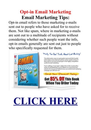 Opt-in Email Marketing
Email Marketing Tips:
Opt-in email refers to those marketing e-mails
sent out to people who have asked for to receive
them. Not like spam, where in marketing e-mails
are sent out to a multitude of recipients without
considering whether such people want the info,
opt-in emails generally are sent out just to people
who specifically requested for them.
CLICK HERE
 
