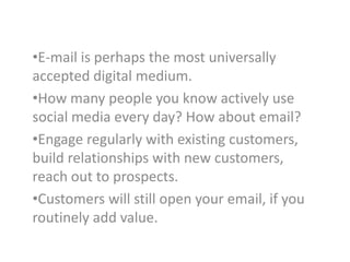 •E-mail is perhaps the most universally
accepted digital medium.
•How many people you know actively use
social media every day? How about email?
•Engage regularly with existing customers,
build relationships with new customers,
reach out to prospects.
•Customers will still open your email, if you
routinely add value.

 