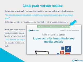 Link para versão online
Pequeno texto situado no topo dos emails e que normalmente diz algo como:
“Se não conseguir visualizar corretamente esta mensagem, por favor clique
aqui”.
Este link permite a visualização da newsletter no browser de internet.
10
Este link pode parecer
desnecessário, mas a
verdade é que cerca de
25% do total de clique
no email é feito neste
link.
 