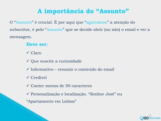 A importância do “Assunto”
O “Assunto” é crucial. É por aqui que “agarramos” a atenção do
subscritor, é pelo “Assunto” que se decide abrir (ou não) o email e ver a
mensagem.
12
Deve ser:
 Claro
 Que suscite a curiosidade
 Informativo – resumir o conteúdo do email
 Credível
 Conter menos de 50 caracteres
 Personalização e localização. “Senhor José” ou
“Apartamento em Lisboa”
 