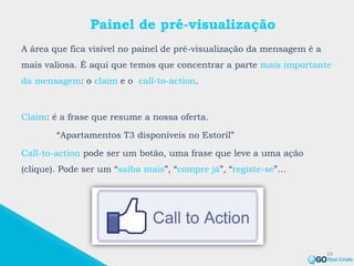 Painel de pré-visualização
A área que fica visível no painel de pré-visualização da mensagem é a
mais valiosa. É aqui que temos que concentrar a parte mais importante
da mensagem: o claim e o call-to-action.
Claim: é a frase que resume a nossa oferta.
“Apartamentos T3 disponíveis no Estoril”
Call-to-action pode ser um botão, uma frase que leve a uma ação
(clique). Pode ser um “saiba mais”, “compre já”, “registe-se”…
14
 