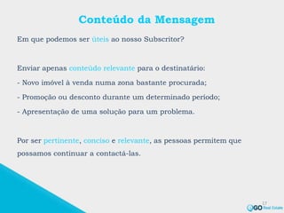 Conteúdo da Mensagem
Em que podemos ser úteis ao nosso Subscritor?
Enviar apenas conteúdo relevante para o destinatário:
- Novo imóvel à venda numa zona bastante procurada;
- Promoção ou desconto durante um determinado período;
- Apresentação de uma solução para um problema.
Por ser pertinente, conciso e relevante, as pessoas permitem que
possamos continuar a contactá-las.
17
 