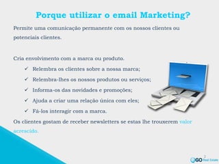 Porque utilizar o email Marketing?
Permite uma comunicação permanente com os nossos clientes ou
potenciais clientes.
Cria envolvimento com a marca ou produto.
 Relembra os clientes sobre a nossa marca;
 Relembra-lhes os nossos produtos ou serviços;
 Informa-os das novidades e promoções;
 Ajuda a criar uma relação única com eles;
 Fá-los interagir com a marca.
Os clientes gostam de receber newsletters se estas lhe trouxerem valor
acrescido.
2
 