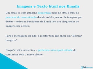 Imagens e Texto html nos Emails
Um email só com imagens desperdiça mais de 70% a 80% do
potencial de comunicação devido ao bloqueador de imagens por
defeito – todos os Servidores de Email têm um bloqueador de
imagens por defeito.
Para a mensagem ser lida, o recetor tem que clicar em “Mostrar
Imagens”.
Ninguém clica neste link – perdemos uma oportunidade de
comunicar com o nosso cliente.
5
 