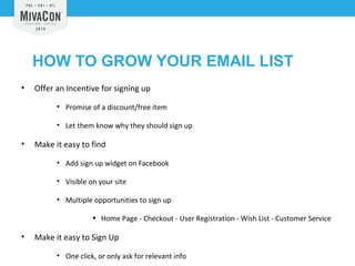 HOW TO GROW YOUR EMAIL LIST 
• Offer an Incentive for signing up 
• Promise of a discount/free item 
• Let them know why they should sign up 
• Make it easy to find 
• Add sign up widget on Facebook 
• Visible on your site 
• Multiple opportunities to sign up 
• Home Page - Checkout - User Registration - Wish List - Customer Service 
• Make it easy to Sign Up 
• One click, or only ask for relevant info 
 