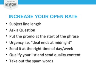 INCREASE YOUR OPEN RATE 
• Subject line length 
• Ask a Question 
• Put the promo at the start of the phrase 
• Urgency i.e. “deal ends at midnight” 
• Send it at the right time of day/week 
• Qualify your list and send quality content 
• Take out the spam words 
 