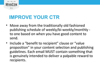IMPROVE YOUR CTR 
• Move away from the traditionally old fashioned 
publishing schedule of weekly/bi-weekly/monthly - 
to one based on when you have good content to 
send. 
• Include a "benefit to recipient" clause or “value 
proposition” in your content selection and publishing 
guidelines. Each email MUST contain something that 
is genuinely intended to deliver a palpable reward to 
recipients. 
 