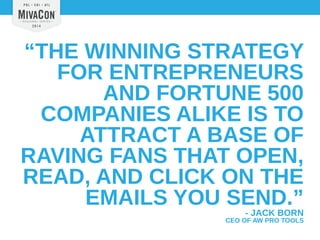 “THE WINNING STRATEGY 
FOR ENTREPRENEURS 
AND FORTUNE 500 
COMPANIES ALIKE IS TO 
ATTRACT A BASE OF 
RAVING FANS THAT OPEN, 
READ, AND CLICK ON THE 
EMAILS YOU SEND.” 
- JACK BORN 
CEO OF AW PRO TOOLS 
 