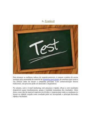 6. Testável 
Para alcançar os melhores índices de resposta possíveis, é comum a prática de enviar qualquer peça pretendida do material de marketing para grupos de amostras para testar a sua eficácia antes de iniciar a campanha principal. Com comercialização directa tradicional, este processo pode ser demorado e dispendioso. 
No entanto, com o e-mail marketing, este processo é rápido, eficaz e com resultados disponíveis quase imediatamente, graças à medição instantânea dos resultados. Além disso, como não há material impresso envolvidos, a resposta para todas as mudanças no layout ou redação exigida como resultado pode ser incorporado a principal discussão rápida e facilmente. 
 
