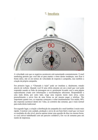 7. Imediata 
A velocidade com que os negócios acontecem está aumentando constantemente. E-mail marketing permite que você não só para manter o ritmo destas mudanças, mas ficar à frente deles, não só em termos de velocidade de resposta à campanha, mas também a criação da própria campanha. 
Em primeiro lugar, o “Chamado à Ação” pode ser imediata e, idealmente, tratado através do website. Quando você lê uma oferta atraente em um e-mail que você pode responder usando os links da mensagem em si, geralmente levando você a uma página especialmente criada com informações e recomendações adicionais. Respondendo a uma mala direta, por outro lado, exige uma resposta muito mais ativa, como preenchimento e envio fora de uma forma ou até mesmo pegar o telefone. Tão importante quanto isso, as respostas começam a voltar imediatamente! Em média, 80% das respostas acontecer dentro de 3 dias, ao contrário das semanas, que é mais normal para mala direta tradicional. 
Em segundo lugar, a criação e distribuição da campanha de e-mail também é muito mais rápido. Construir com cuidado, produção e envio de um bom html e-mail que vai trazer os resultados de alto nível, precisa apenas tomar uma questão de dias (ou mesmo horas, se você estiver trabalhando com um parceiro solidário!), Em vez de semanas para um mailer de imprenssa. 
 