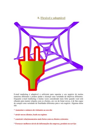 8. Flexível e adaptável 
E-mail marketing é adaptável o suficiente para suportar o seu negócio de muitas maneiras diferentes e podem ajudar a alcançar uma variedade de objetivos diferentes. Enquanto e-mail marketing é muitas vezes considerado mais forte quando você está olhando para manter relações com os clientes, em vez de forjar novos, é de fato capaz de cumprir uma variedade de finalidades diferentes para o seu negócio. Algumas delas são: 
* Aumentar o número de visitantes ao seu site 
* atrair novos clientes, leads ou registos 
* construir relacionamentos mais fortes com os clientes existentes 
* Fornecer melhores níveis de informações da empresa, produto ou serviço  