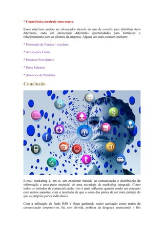* Consciência construir uma marca 
Esses objetivos podem ser alcançados através do uso de e-mails para distribuir itens diferentes, cada um oferecendo diferentes oportunidades para fortalecer o relacionamento com os clientes da empresa. Alguns dos mais comuns incluem: 
* Promoção de Vendas / vouchers 
* declarações Conta 
* Empresa Newsletters 
* Press Releases 
* Anúncios de Produtos 
Conclusão 
E-mail marketing é, em si, um excelente método de comunicação e distribuição de informação e uma parte essencial de uma estratégia de marketing integrado. Como todos os métodos de comercialização, isto é mais influente quando usado em conjunto com outros suportes, com o resultado de que a soma das partes de ser mais potente do que as próprias partes individuais. 
Com a utilização de feeds RSS e blogs ganhando maior aceitação como meios de comunicação corporativos, há, sem dúvida, profetas da desgraça anunciando o fim  