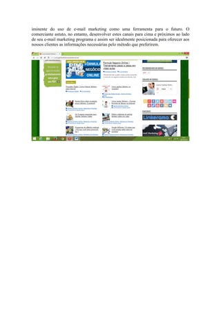 iminente do uso de e-mail marketing como uma ferramenta para o futuro. O comerciante astuto, no entanto, desenvolver estes canais para cima e próximos ao lado de seu e-mail marketing programa e assim ser idealmente posicionada para oferecer aos nossos clientes as informações necessárias pelo método que preferirem. 
