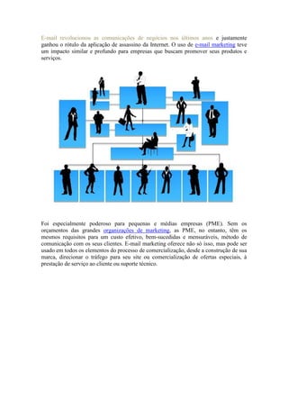 E-mail revolucionou as comunicações de negócios nos últimos anos e justamente ganhou o rótulo da aplicação de assassino da Internet. O uso de e-mail marketing teve um impacto similar e profundo para empresas que buscam promover seus produtos e serviços. 
Foi especialmente poderoso para pequenas e médias empresas (PME). Sem os orçamentos das grandes organizações de marketing, as PME, no entanto, têm os mesmos requisitos para um custo efetivo, bem-sucedidas e mensuráveis, método de comunicação com os seus clientes. E-mail marketing oferece não só isso, mas pode ser usado em todos os elementos do processo de comercialização, desde a construção de sua marca, direcionar o tráfego para seu site ou comercialização de ofertas especiais, à prestação de serviço ao cliente ou suporte técnico.  