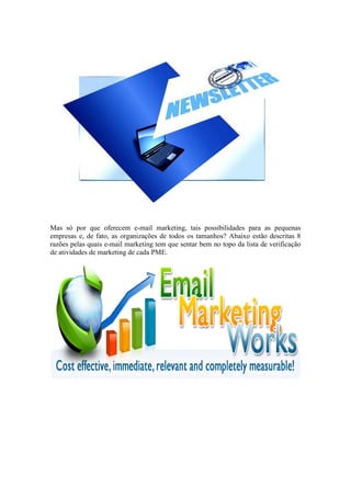 Mas só por que oferecem e-mail marketing, tais possibilidades para as pequenas empresas e, de fato, as organizações de todos os tamanhos? Abaixo estão descritas 8 razões pelas quais e-mail marketing tem que sentar bem no topo da lista de verificação de atividades de marketing de cada PME. 
 