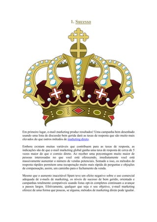1. Sucesso 
Em primeiro lugar, e-mail marketing produz resultados! Uma campanha bem desenhado usando uma lista de discussão bem gerida dará as taxas de resposta que são muito mais elevados do que outros métodos de marketing direto. 
Embora existam muitas variáveis que contribuem para as taxas de resposta, as indicações são de que e-mail marketing global ganha uma taxa de resposta de cerca de 5 vezes maior do que o correio direto. Ao receber uma porcentagem muito maior de pessoas interessadas no que você está oferecendo, imediatamente você está massivamente aumentar o número de vendas potenciais. Somado a isso, os métodos de resposta rápidos permitem uma recuperação muito mais rápida de perguntas e objeções de compensação, assim, um caminho para o fechamento da venda. 
Mesmo que o aumento inaceitável Spam teve um efeito negativo sobre o uso comercial adequada de e-mails de marketing, os níveis de sucesso de bem gerido, orientada e campanhas totalmente compatíveis usando listas opt-in completos continuam a avançar a passos largos. Efetivamente, qualquer que seja o seu objetivo, e-mail marketing oferece de uma forma que poucas, se alguma, métodos de marketing direto pode igualar. 
 