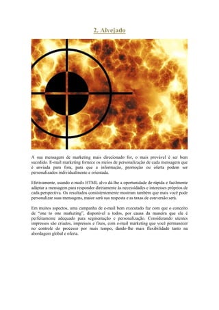 2. Alvejado 
A sua mensagem de marketing mais direcionado for, o mais provável é ser bem sucedido. E-mail marketing fornece os meios de personalização de cada mensagem que é enviada para fora, para que a informação, promoção ou oferta podem ser personalizados individualmente e orientada. 
Efetivamente, usando e-mails HTML alvo dá-lhe a oportunidade de rápida e facilmente adaptar a mensagem para responder diretamente às necessidades e interesses próprios de cada perspectiva. Os resultados consistentemente mostram também que mais você pode personalizar suas mensagens, maior será sua resposta e as taxas de conversão será. 
Em muitos aspectos, uma campanha de e-mail bem executado faz com que o conceito de “one to one marketing”, disponível a todos, por causa da maneira que ele é perfeitamente adequado para segmentação e personalização. Considerando utentes impressos são criados, impressos e fixos, com e-mail marketing que você permanecer no controle do processo por mais tempo, dando-lhe mais flexibilidade tanto na abordagem global e oferta. 
 