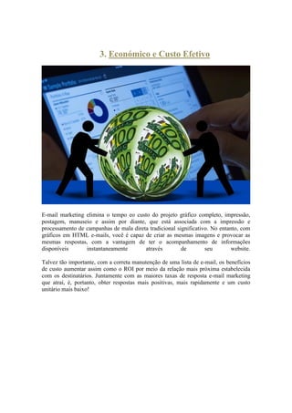 3. Económico e Custo Efetivo 
E-mail marketing elimina o tempo eo custo do projeto gráfico completo, impressão, postagem, manuseio e assim por diante, que está associada com a impressão e processamento de campanhas de mala direta tradicional significativo. No entanto, com gráficos em HTML e-mails, você é capaz de criar as mesmas imagens e provocar as mesmas respostas, com a vantagem de ter o acompanhamento de informações disponíveis instantaneamente através de seu website. Talvez tão importante, com a correta manutenção de uma lista de e-mail, os benefícios de custo aumentar assim como o ROI por meio da relação mais próxima estabelecida com os destinatários. Juntamente com as maiores taxas de resposta e-mail marketing que atrai, é, portanto, obter respostas mais positivas, mais rapidamente e um custo unitário mais baixo! 
 