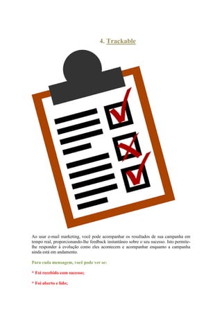 4. Trackable 
Ao usar e-mail marketing, você pode acompanhar os resultados de sua campanha em tempo real, proporcionando-lhe feedback instantâneo sobre o seu sucesso. Isto permite- lhe responder à evolução como eles acontecem e acompanhar enquanto a campanha ainda está em andamento. 
Para cada mensagem, você pode ver se: 
* Foi recebido com sucesso; 
* Foi aberto e lido;  
