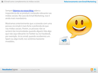 Sempre falamos no nosso blog sobre a
importância de se produzir conteúdo relevante nas
mídias sociais. No caso do Email Marketing, isso é
ainda mais mandatório.
Mostramos anteriormente que a conexão com uma
pessoa via email é mais forte e profunda do que
nas mídias sociais. Porém, as pessoas não se
sentem tão incomodadas quando alguém fala algo
que não seja relevante no Twitter ou no Facebook,
por exemplo. Já no email, quando recebemos um
Spam ou algo inútil, nos sentimos bastante
invadidos.
10
2. O Email como complemento às mídias sociais Relacionamento com Email Marketing
Marketing Digital de resultado para PMEs
 