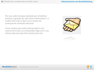 Por isso, cada interação realizada por email deve
priorizar a geração de valor para o destinatário, e a
melhor forma de se fazer isso é através da
produção de conteúdo relevante.
Pense sempre que cada email enviado é uma
chance de ensinar ou compartilhar algo com o seu
cliente, algo que seja útil e atrativo para ele.
11
2. O Email como complemento às mídias sociais Relacionamento com Email Marketing
Marketing Digital de resultado para PMEs
 