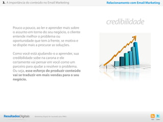 Pouco a pouco, ao ler e aprender mais sobre
o assunto em torno do seu negócio, o cliente
entende melhor o problema ou
oportunidade que tem à frente, se motiva e
se dispõe mais a procurar as soluções.
Como você está ajudando-o a aprender, sua
credibilidade sobe na carona e ele
certamente vai pensar em você como um
parceiro para ajudar a resolver o problema.
Ou seja, esse esforço de produzir conteúdo
vai se traduzir em mais vendas para o seu
negócio.
13
credibilidade
3. A importância do conteúdo no Email Marketing Relacionamento com Email Marketing
Marketing Digital de resultado para PMEs
 