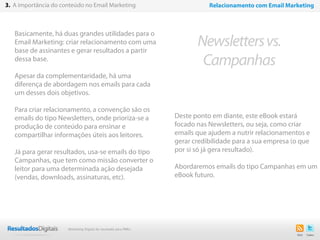 Basicamente, há duas grandes utilidades para o
Email Marketing: criar relacionamento com uma
base de assinantes e gerar resultados a partir
dessa base.
Apesar da complementaridade, há uma
diferença de abordagem nos emails para cada
um desses dois objetivos.
Para criar relacionamento, a convenção são os
emails do tipo Newsletters, onde prioriza-se a
produção de conteúdo para ensinar e
compartilhar informações úteis aos leitores.
Já para gerar resultados, usa-se emails do tipo
Campanhas, que tem como missão converter o
leitor para uma determinada ação desejada
(vendas, downloads, assinaturas, etc).
14
Newslettersvs.
Campanhas
3. A importância do conteúdo no Email Marketing Relacionamento com Email Marketing
Deste ponto em diante, este eBook estará
focado nas Newsletters, ou seja, como criar
emails que ajudem a nutrir relacionamentos e
gerar credibilidade para a sua empresa (o que
por si só já gera resultado).
Abordaremos emails do tipo Campanhas em um
eBook futuro.
Marketing Digital de resultado para PMEs
 