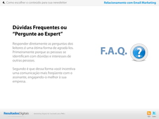 19
Dúvidas Frequentes ou
“Pergunte ao Expert”
Responder diretamente as perguntas dos
leitores é uma ótima forma de agradá-los.
Primeiramente porque as pessoas se
identificam com dúvidas e interesses de
outras pessoas.
Segundo é que dessa forma você incentiva
uma comunicação mais freqüente com o
assinante, engajando-o melhor à sua
empresa.
F.A.Q.
4. Como escolher o conteúdo para sua newsletter Relacionamento com Email Marketing
Marketing Digital de resultado para PMEs
 