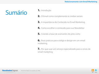 2
Sumário
1. Introdução
2. O Email como complemento às mídias sociais
3. A importância do Conteúdo no Email Marketing
4. Como escolher o conteúdo para sua Newsletter
5. Criando a base de assinantes do jeito certo
6. Boas práticas para código e design em um email
marketing
7. Por que usar um serviço especializado para o envio de
email marketing
Relacionamento com Email Marketing
Marketing Digital de resultado para PMEs
 