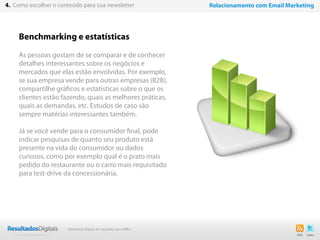 21
Benchmarking e estatísticas
As pessoas gostam de se comparar e de conhecer
detalhes interessantes sobre os negócios e
mercados que elas estão envolvidas. Por exemplo,
se sua empresa vende para outras empresas (B2B),
compartilhe gráficos e estatísticas sobre o que os
clientes estão fazendo, quais as melhores práticas,
quais as demandas, etc. Estudos de caso são
sempre matérias interessantes também.
Já se você vende para o consumidor final, pode
indicar pesquisas de quanto seu produto está
presente na vida do consumidor ou dados
curiosos, como por exemplo qual é o prato mais
pedido do restaurante ou o carro mais requisitado
para test-drive da concessionária.
4. Como escolher o conteúdo para sua newsletter Relacionamento com Email Marketing
Marketing Digital de resultado para PMEs
 