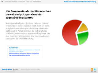 22
Use ferramentas de monitoramento e
de web analytics para levantar
sugestões de assuntos
Monitorando alguns clientes e palavras chaves
relacionadas ao seu negócio você pode ter bons
insights de assuntos que interessam para o seu
público alvo. As ferramentas de web analytics
também podem indicar os conteúdos do seu site
que mais têm feito sucesso. Use esses dados nas
suas ações de Email Marketing.
Saiba mais
Descubra mais sobre monitoramento na Internet
baixando nosso eBook:
Monitoramento na Internet: A arma competitiva
das pequenas e médias empresas
4. Como escolher o conteúdo para sua newsletter Relacionamento com Email Marketing
Marketing Digital de resultado para PMEs
 
