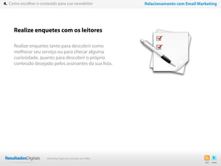 Realize enquetes com os leitores
Realize enquetes tanto para descobrir como
melhorar seu serviço ou para checar alguma
curiosidade, quanto para descobrir o próprio
conteúdo desejado pelos assinantes da sua lista.
23
4. Como escolher o conteúdo para sua newsletter Relacionamento com Email Marketing
Marketing Digital de resultado para PMEs
 