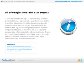 24
Dê informações úteis sobre a sua empresa
A idéia do Email Marketing é se aproximar do cliente ou
potencial cliente e agregar valor para ele. Por isso o ideal
é não ficar falando de si próprio. O email deve agradar
quem recebe, e não quem envia. Se sua empresa, no
entanto, tem alguma informação própria que pode ser
útil para o leitor, não há problema em usar esse canal
para dar essa informação. Falar sobre a atualização de um
produto, indicar novidades, agenda ou promoções estão
permitidos dentro da Newsletter, desde que sejam
complementares a um bom conteúdo.
Lembre-se
Email Marketing também pode ser utilizado
exclusivamente para uma campanha promocional,
mas esse tipo de uso será futuramente melhor
discutido em outro eBook
4. Como escolher o conteúdo para sua newsletter Relacionamento com Email Marketing
Marketing Digital de resultado para PMEs
 