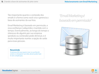 26
Tão importante quanto o conteúdo dos
emails é a forma como você cria e gerencia a
base de assinantes da sua lista.
Email Marketing é baseado em permissão, e
essa confiança é adquirida e mantida com o
tempo. Eventualmente, ao longo do tempo o
interesse de alguém por sua empresa
(produto ou conteúdo) pode diminuir, e é
muito importante manter a opção de saída
para essas pessoas.
Resumindo
As pessoas têm que querer estar na sua lista de
email, e se desejarem sair dela, devem poder fazê-
lo sem complicação.
“EmailMarketingé
baseadoempermissão”
5. Criando a base de assinantes do jeito certo Relacionamento com Email Marketing
Marketing Digital de resultado para PMEs
 