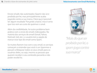 27
Enviar emails não-autorizados (Spam) não só é
proibido por lei, mas principalmente acaba
jogando contra a sua marca. Claro que é possível
ter algum resultado“forçando a barra”, mas é certo
que isso vem ao custo de queimar o canal.
Além da credibilidade, há outro problema bem
prático com o envio de emails indesejados. Na
maioria dos serviços de email (Gmail, Yahoo,
Hotmail, Uol, etc.), o usuário tem a opção de
marcar esse tipo de email como Spam.
Se muitos fizerem isso com o seu email, os serviços
começam a entender que você é um Spammer e
passam a bloquear todos os seus emails para os
usuários deles, ou seja, mesmo as pessoas que
querem receber o seu conteúdo passarão a não
poder recebê-lo.
“Maisdoqueser
proibidoporlei,o
spamjogacontra
suamarca”
5. Criando a base de assinantes do jeito certo Relacionamento com Email Marketing
Marketing Digital de resultado para PMEs
 
