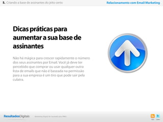28
Dicaspráticaspara
aumentarasuabasede
assinantes
Não há mágica para crescer rapidamente o número
dos seus assinantes por Email. Você já deve ter
percebido que comprar ou usar qualquer outra
lista de emails que não é baseada na permissão
para a sua empresa é um tiro que pode sair pela
culatra.
5. Criando a base de assinantes do jeito certo Relacionamento com Email Marketing
Marketing Digital de resultado para PMEs
 