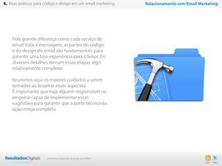 Pela grande diferença como cada serviço de
email trata a mensagem, as partes do código
e do design do email são fundamentais para
garantir uma boa experiência para o leitor. Os
diversos detalhes tornam essas etapas algo
relativamente complexo.
Reunimos aqui os maiores cuidados a serem
tomados ao levantar esses aspectos.
É importante que haja alguém responsável na
empresa capaz de implementar essas
sugestões para garantir que a parte técnica da
ação esteja completa.
31
6. Boas práticas para código e design em um email marketing Relacionamento com Email Marketing
Marketing Digital de resultado para PMEs
 