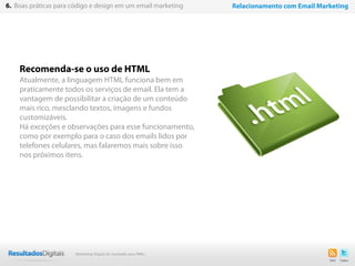 Recomenda-se o uso de HTML
Atualmente, a linguagem HTML funciona bem em
praticamente todos os serviços de email. Ela tem a
vantagem de possibilitar a criação de um conteúdo
mais rico, mesclando textos, imagens e fundos
customizáveis.
Há exceções e observações para esse funcionamento,
como por exemplo para o caso dos emails lidos por
telefones celulares, mas falaremos mais sobre isso
nos próximos itens.
32
6. Boas práticas para código e design em um email marketing Relacionamento com Email Marketing
Marketing Digital de resultado para PMEs
 