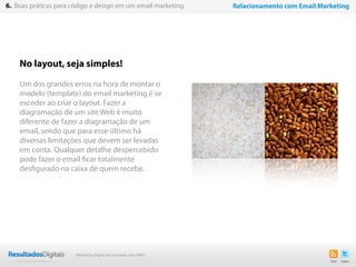 33
No layout, seja simples!
Um dos grandes erros na hora de montar o
modelo (template) do email marketing é se
exceder ao criar o layout. Fazer a
diagramação de um site Web é muito
diferente de fazer a diagramação de um
email, sendo que para esse último há
diversas limitações que devem ser levadas
em conta. Qualquer detalhe despercebido
pode fazer o email ficar totalmente
desfigurado na caixa de quem recebe.
6. Boas práticas para código e design em um email marketing Relacionamento com Email Marketing
Marketing Digital de resultado para PMEs
 