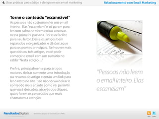 Torne o conteúdo“escaneável”
As pessoas não costumam ler um email
inteiro. Elas“escaneiam”e só param para
ler com calma se virem coisas atrativas
nessa primeira passada. Por isso facilite
para seu leitor. Deixe os artigos bem
separados e organizados e dê destaque
para os pontos principais.  Se houver mais
que dois ou três artigos, você pode
começar o email com um sumário no
estilo“Nesta edição…”.
Prefira, principalmente para artigos
maiores, deixar somente uma introdução
ou resumo do artigo e então um link para
ler o resto no site. Isso não só vai deixar o
conteúdo mais enxuto como vai permitir
que você descubra, através dos cliques,
quais foram os conteúdos que mais
chamaram a atenção.
35
“Pessoasnãoleem
oemailinteiro.Elas
escaneiam”
6. Boas práticas para código e design em um email marketing Relacionamento com Email Marketing
Marketing Digital de resultado para PMEs
 