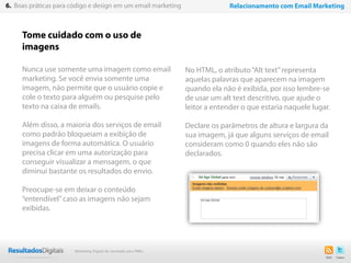 Tome cuidado com o uso de
imagens
Nunca use somente uma imagem como email
marketing. Se você envia somente uma
imagem, não permite que o usuário copie e
cole o texto para alguém ou pesquise pelo
texto na caixa de emails.
Além disso, a maioria dos serviços de email
como padrão bloqueiam a exibição de
imagens de forma automática. O usuário
precisa clicar em uma autorização para
conseguir visualizar a mensagem, o que
diminui bastante os resultados do envio.
Preocupe-se em deixar o conteúdo
“entendível”caso as imagens não sejam
exibidas.
36
6. Boas práticas para código e design em um email marketing Relacionamento com Email Marketing
No HTML, o atributo“Alt text”representa
aquelas palavras que aparecem na imagem
quando ela não é exibida, por isso lembre-se
de usar um alt text descritivo, que ajude o
leitor a entender o que estaria naquele lugar.
Declare os parâmetros de altura e largura da
sua imagem, já que alguns serviços de email
consideram como 0 quando eles não são
declarados.
Marketing Digital de resultado para PMEs
 