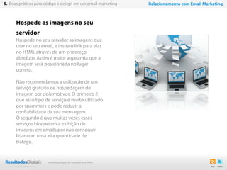 Hospede as imagens no seu
servidor
Hospede no seu servidor as imagens que
usar no seu email, e insira o link para elas
no HTML através de um endereço
absoluto. Assim é maior a garantia que a
imagem será posicionada no lugar
correto.
Não recomendamos a utilização de um
serviço gratuito de hospedagem de
imagem por dois motivos. O primeiro é
que esse tipo de serviço é muito utilizado
por spammers e pode reduzir a
confiabilidade da sua mensagem.
O segundo é que muitas vezes esses
serviços bloqueiam a exibição de
imagens em emails por não conseguir
lidar com uma alta quantidade de
tráfego.
37
6. Boas práticas para código e design em um email marketing Relacionamento com Email Marketing
Marketing Digital de resultado para PMEs
 