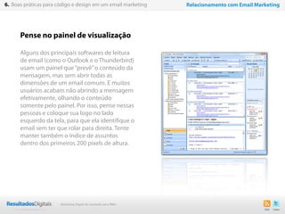 Pense no painel de visualização
Alguns dos principais softwares de leitura
de email (como o Outlook e o Thunderbird)
usam um painel que“prevê”o conteúdo da
mensagem, mas sem abrir todas as
dimensões de um email comum. E muitos
usuários acabam não abrindo a mensagem
efetivamente, olhando o conteúdo
somente pelo painel. Por isso, pense nessas
pessoas e coloque sua logo no lado
esquerdo da tela, para que ela identifique o
email sem ter que rolar para direita. Tente
manter também o índice de assuntos
dentro dos primeiros 200 pixels de altura.
38
6. Boas práticas para código e design em um email marketing Relacionamento com Email Marketing
Marketing Digital de resultado para PMEs
 