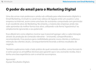 4
O poder do email para o Marketing Digital
Uma das armas mais poderosas e ainda sub-utilizada para relacionamento digital é o
Email Marketing. O email é o canal mais valioso de ligação entre um usuário e uma
empresa na Internet, assim como uma base de assinantes conquistada com permissão
é um excelente ativo de Marketing. No entanto, a maioria das empresas ainda não
sabe aproveitar da melhor forma esse ativo, utilizando-o de forma“egocêntrica”ou
simplesmente ignorando o seu potencial.
Esse eBook tem como objetivo mostrar que é possível agregar valor a cada interação
através da produção de conteúdo relevante – ensinando, compartilhando e
recomendando. Essa postura gera credibilidade perante novos clientes e melhora a
retenção dos clientes atuais, consequentemente levando a ótimos resultados de
negócio.
Também exploramos todo o lado prático de qual conteúdo escolher, como formatá-lo
e como passar as armadilhas técnicas para garantir que o seu assinante receba, leia e
tenha uma boa experiência com o email da sua empresa.
Aproveite!
Equipe Resultados Digitais
1. Introdução Relacionamento com Email Marketing
 