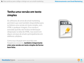 Tenha uma versão em texto
simples
Os softwares de envio de email marketing
permitem que você também disponibilize para
os leitores uma versão em texto simples, sem
HTML e qualquer imagem. Essa versão é
acessada quando não há boa renderização
(disposição na tela) do HTML. Isso ocorre em
alguns serviços de email e principalmente em
telefones celulares.
Como essa situação tem ocorrido com
freqüência crescente, também é importante
criar uma versão em texto simples de forma
bem feita.
41
6. Boas práticas para código e design em um email marketing Relacionamento com Email Marketing
Marketing Digital de resultado para PMEs
 