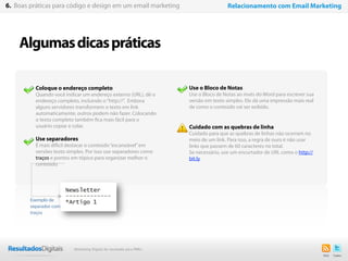 Algumasdicaspráticas
42
Use o Bloco de Notas
Use o Bloco de Notas ao invés do Word para escrever sua
versão em texto simples. Ele dá uma impressão mais real
de como o conteúdo vai ser exibido.
Cuidado com as quebras de linha
Cuidado para que as quebras de linhas não ocorram no
meio de um link. Para isso, a regra de ouro é não usar
links que passem de 60 caracteres no total.
Se necessário, use um encurtador de URL como o http://
bit.ly
Coloque o endereço completo
Quando você indicar um endereço externo (URL), dê o
endereço completo, incluindo o“http://”. Embora
alguns servidores transformem o texto em link
automaticamente, outros podem não fazer. Colocando
o texto completo também fica mais fácil para o
usuário copiar e colar.
Use separadores
É mais difícil destacar o conteúdo“escaneável”em
versões texto simples. Por isso use separadores como
traços e pontos em tópico para organizar melhor o
conteúdo.
6. Boas práticas para código e design em um email marketing Relacionamento com Email Marketing
Exemplo de
separador com
traços
Marketing Digital de resultado para PMEs
 