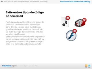 Evite outros tipos de código
no seu email
Flash, Javascript, Activex, filmes e músicas de
fundo são coisas que nunca devem fazer
parte de uma ação de Email Marketing. A
grande maioria dos servidores de email não
vai exibir esse tipo de conteúdo ou então os
antivírus vão bloquear.
Se ter um conteúdo desse tipo for importante
para o seu caso, a solução é inserir um GIF ou
imagem comum como link para uma página
onde esse conteúdo pode ser consumido.
43
6. Boas práticas para código e design em um email marketing Relacionamento com Email Marketing
Marketing Digital de resultado para PMEs
 